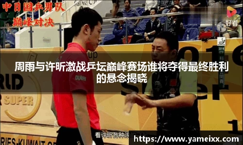 周雨与许昕激战乒坛巅峰赛场谁将夺得最终胜利的悬念揭晓