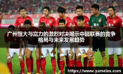 广州恒大与富力的激烈对决揭示中超联赛的竞争格局与未来发展趋势